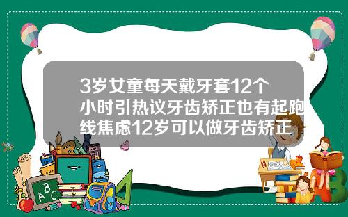3岁女童每天戴牙套12个小时引热议牙齿矫正也有起跑线焦虑12岁可以做牙齿矫正戴牙套吗