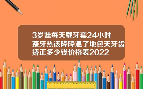 3岁娃每天戴牙套24小时整牙热该降降温了地包天牙齿矫正多少钱价格表2022