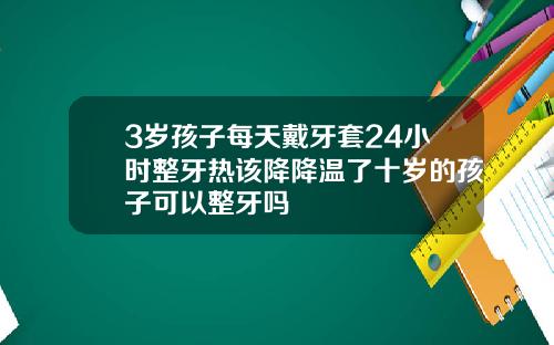 3岁孩子每天戴牙套24小时整牙热该降降温了十岁的孩子可以整牙吗