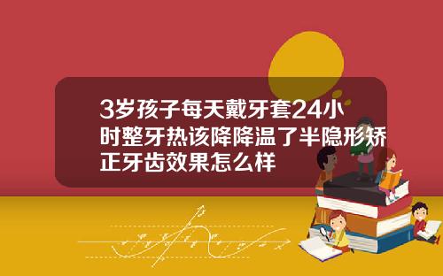 3岁孩子每天戴牙套24小时整牙热该降降温了半隐形矫正牙齿效果怎么样