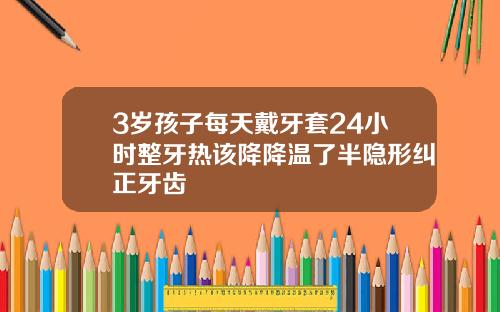 3岁孩子每天戴牙套24小时整牙热该降降温了半隐形纠正牙齿