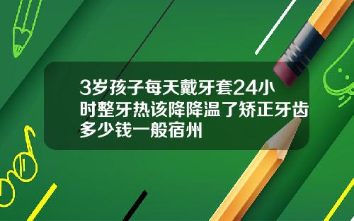 3岁孩子每天戴牙套24小时整牙热该降降温了矫正牙齿多少钱一般宿州
