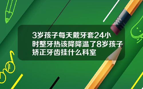 3岁孩子每天戴牙套24小时整牙热该降降温了8岁孩子矫正牙齿挂什么科室