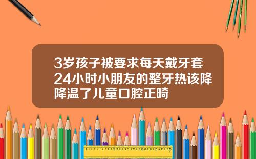 3岁孩子被要求每天戴牙套24小时小朋友的整牙热该降降温了儿童口腔正畸