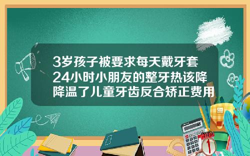 3岁孩子被要求每天戴牙套24小时小朋友的整牙热该降降温了儿童牙齿反合矫正费用多少钱