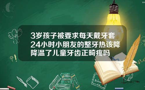 3岁孩子被要求每天戴牙套24小时小朋友的整牙热该降降温了儿童牙齿正畸疼吗