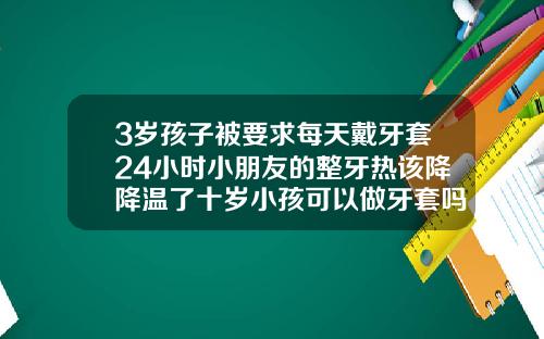 3岁孩子被要求每天戴牙套24小时小朋友的整牙热该降降温了十岁小孩可以做牙套吗