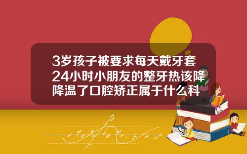 3岁孩子被要求每天戴牙套24小时小朋友的整牙热该降降温了口腔矫正属于什么科