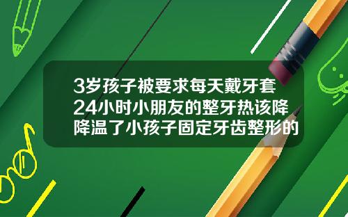 3岁孩子被要求每天戴牙套24小时小朋友的整牙热该降降温了小孩子固定牙齿整形的牙套一般多少钱