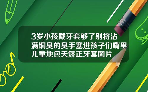 3岁小孩戴牙套够了别将沾满铜臭的臭手塞进孩子们嘴里儿童地包天矫正牙套图片