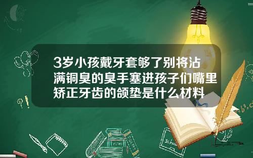 3岁小孩戴牙套够了别将沾满铜臭的臭手塞进孩子们嘴里矫正牙齿的颌垫是什么材料