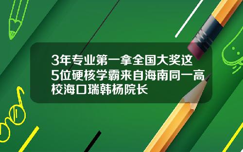 3年专业第一拿全国大奖这5位硬核学霸来自海南同一高校海口瑞韩杨院长