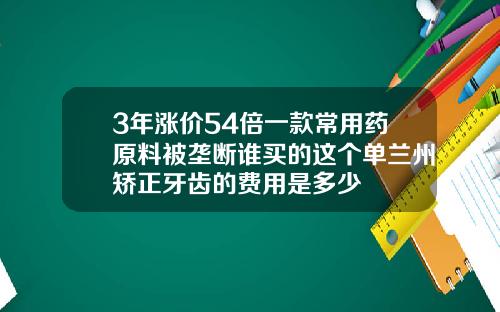 3年涨价54倍一款常用药原料被垄断谁买的这个单兰州矫正牙齿的费用是多少