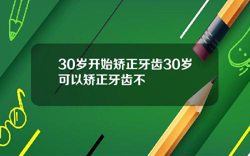 30岁开始矫正牙齿30岁可以矫正牙齿不