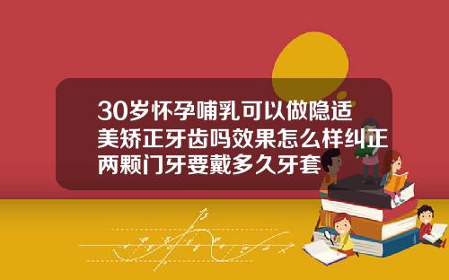 30岁怀孕哺乳可以做隐适美矫正牙齿吗效果怎么样纠正两颗门牙要戴多久牙套