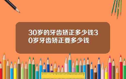 30岁的牙齿矫正多少钱30岁牙齿矫正要多少钱