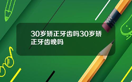 30岁矫正牙齿吗30岁矫正牙齿晚吗
