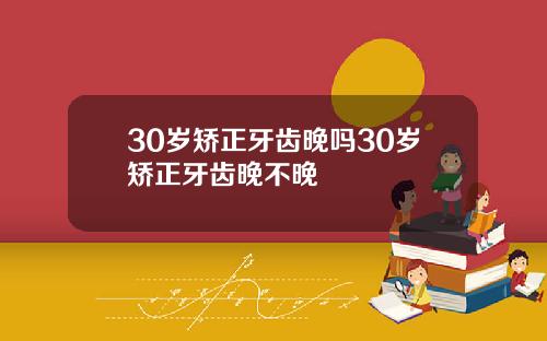 30岁矫正牙齿晚吗30岁矫正牙齿晚不晚