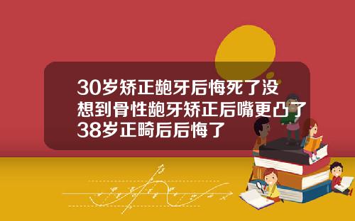 30岁矫正龅牙后悔死了没想到骨性龅牙矫正后嘴更凸了38岁正畸后后悔了