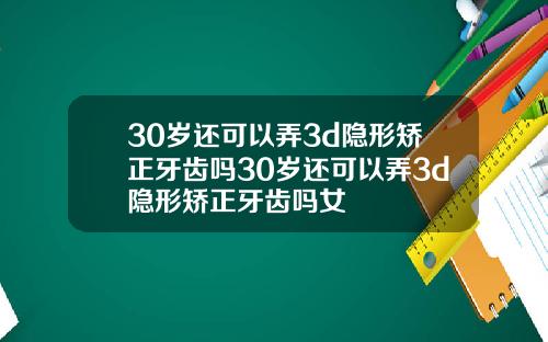 30岁还可以弄3d隐形矫正牙齿吗30岁还可以弄3d隐形矫正牙齿吗女