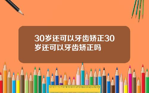 30岁还可以牙齿矫正30岁还可以牙齿矫正吗