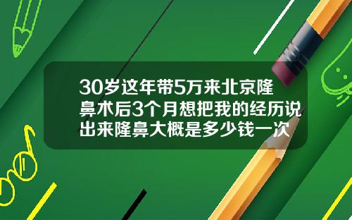 30岁这年带5万来北京隆鼻术后3个月想把我的经历说出来隆鼻大概是多少钱一次