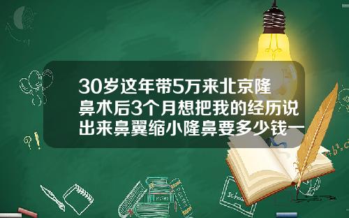 30岁这年带5万来北京隆鼻术后3个月想把我的经历说出来鼻翼缩小隆鼻要多少钱一次