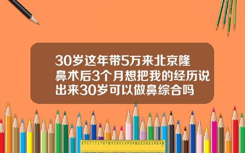 30岁这年带5万来北京隆鼻术后3个月想把我的经历说出来30岁可以做鼻综合吗