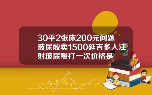 30平2张床200元问题玻尿酸卖1500延吉多人注射玻尿酸打一次价格是