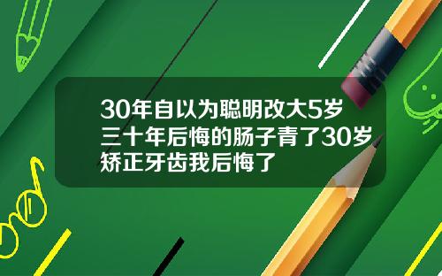 30年自以为聪明改大5岁三十年后悔的肠子青了30岁矫正牙齿我后悔了