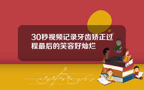 30秒视频记录牙齿矫正过程最后的笑容好灿烂