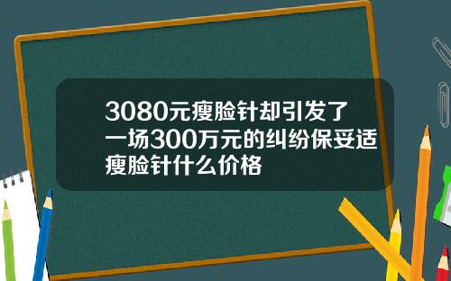3080元瘦脸针却引发了一场300万元的纠纷保妥适瘦脸针什么价格