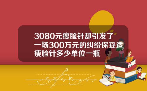 3080元瘦脸针却引发了一场300万元的纠纷保妥适瘦脸针多少单位一瓶