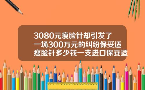 3080元瘦脸针却引发了一场300万元的纠纷保妥适瘦脸针多少钱一支进口保妥适