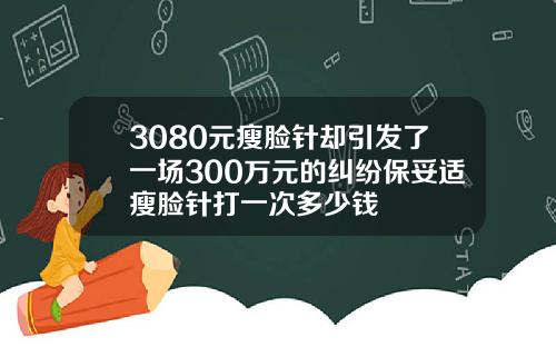3080元瘦脸针却引发了一场300万元的纠纷保妥适瘦脸针打一次多少钱