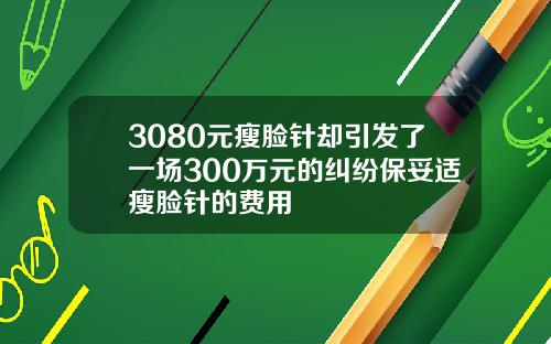 3080元瘦脸针却引发了一场300万元的纠纷保妥适瘦脸针的费用