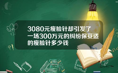 3080元瘦脸针却引发了一场300万元的纠纷保妥适的瘦脸针多少钱