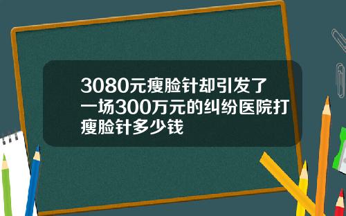3080元瘦脸针却引发了一场300万元的纠纷医院打瘦脸针多少钱
