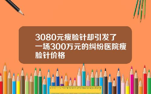 3080元瘦脸针却引发了一场300万元的纠纷医院瘦脸针价格
