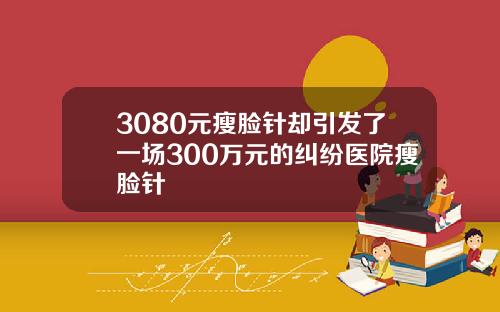 3080元瘦脸针却引发了一场300万元的纠纷医院瘦脸针