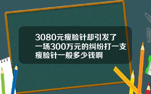 3080元瘦脸针却引发了一场300万元的纠纷打一支瘦脸针一般多少钱啊