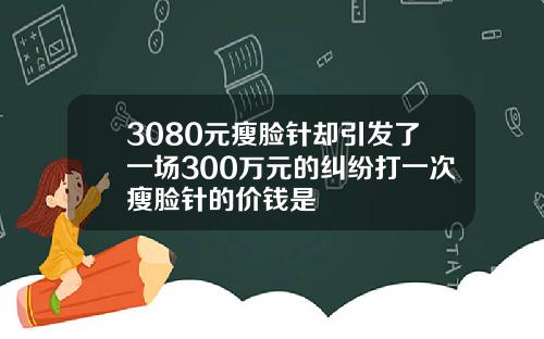 3080元瘦脸针却引发了一场300万元的纠纷打一次瘦脸针的价钱是