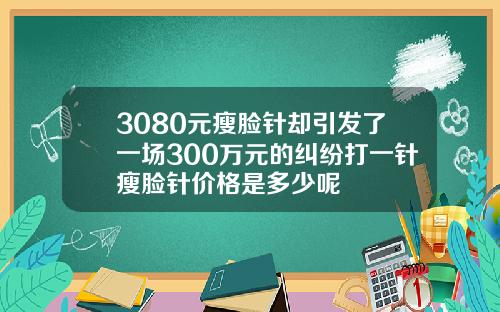 3080元瘦脸针却引发了一场300万元的纠纷打一针瘦脸针价格是多少呢