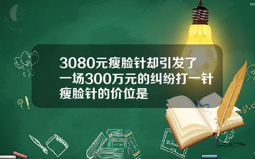 3080元瘦脸针却引发了一场300万元的纠纷打一针瘦脸针的价位是