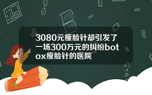 3080元瘦脸针却引发了一场300万元的纠纷botox瘦脸针的医院
