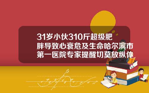 31岁小伙310斤超级肥胖导致心衰危及生命哈尔滨市第一医院专家提醒切莫放纵体重疯长多种疾病诱因源于它太胖抽脂肪对身体有害吗
