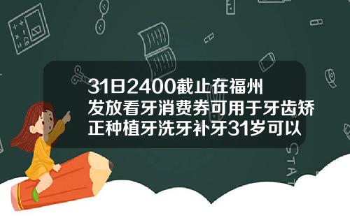 31日2400截止在福州发放看牙消费券可用于牙齿矫正种植牙洗牙补牙31岁可以做矫正牙齿吗多少钱