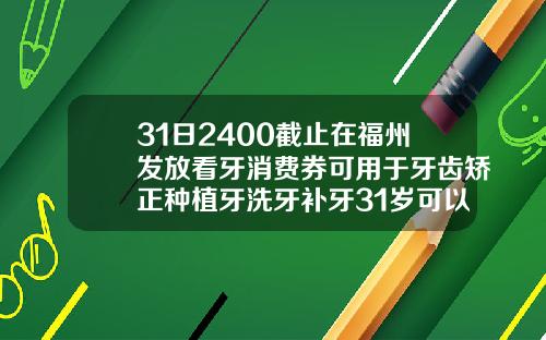31日2400截止在福州发放看牙消费券可用于牙齿矫正种植牙洗牙补牙31岁可以矫正牙齿嘛