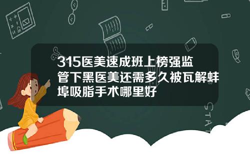 315医美速成班上榜强监管下黑医美还需多久被瓦解蚌埠吸脂手术哪里好