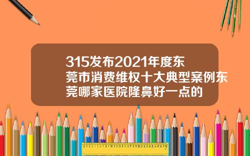315发布2021年度东莞市消费维权十大典型案例东莞哪家医院隆鼻好一点的